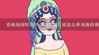 春秋战国时期什么的表演可说是后世戏曲的萌芽？