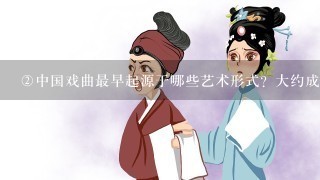 <br/>2、中国戏曲最早起源于哪些艺术形式？大约成熟于什么时代？