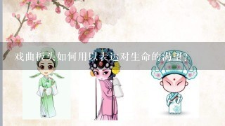 戏曲板头如何用以表达对生命的渴望?